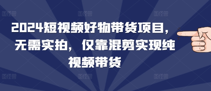 2024短视频好物带货项目，无需实拍，仅靠混剪实现纯视频带货-起步网