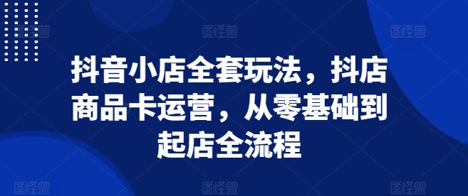 抖音小店全套玩法，抖店商品卡运营，从零基础到起店全流程-起步网