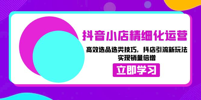 抖音小店精细化运营：高效选品选类技巧，抖店引流新玩法，实现销量倍增-起步网