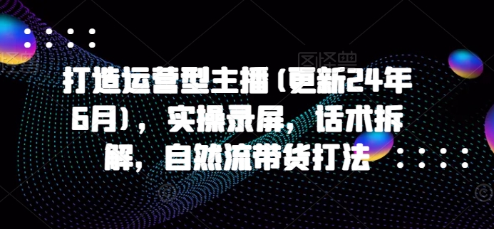 打造运营型主播(更新25年1月)，实操录屏，话术拆解，自然流带货打法-起步网