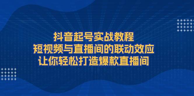 抖音起号实战教程，短视频与直播间的联动效应，让你轻松打造爆款直播间-起步网