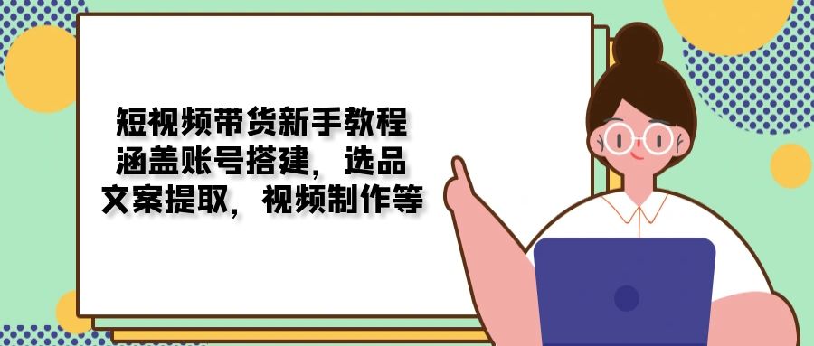 短视频带货新手教程：涵盖账号搭建，选品，文案提取，视频制作等-起步网