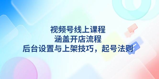 视频号线上课程详解，涵盖开店流程，后台设置与上架技巧，起号法则-起步网