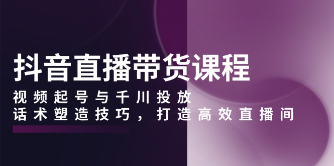 抖音直播带货课程，视频起号与千川投放，话术塑造技巧，打造高效直播间-起步网