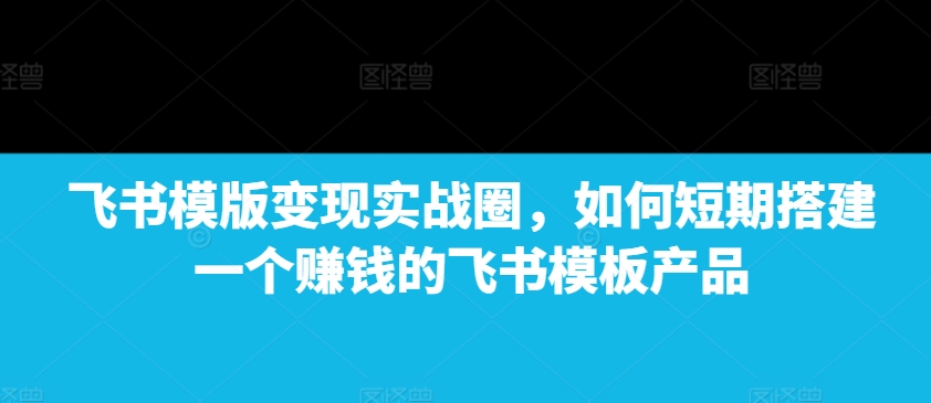 飞书模版变现实战圈，如何短期搭建一个赚钱的飞书模板产品-起步网