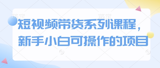 短视频带货系列课程，新手小白可操作的项目-起步网